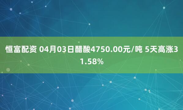 恒富配资 04月03日醋酸4750.00元/吨 5天高涨31.58%