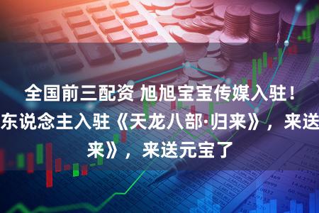 全国前三配资 旭旭宝宝传媒入驻！阿谁男东说念主入驻《天龙八部·归来》，来送元宝了