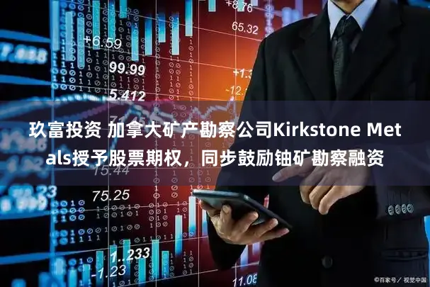 玖富投资 加拿大矿产勘察公司Kirkstone Metals授予股票期权，同步鼓励铀矿勘察融资