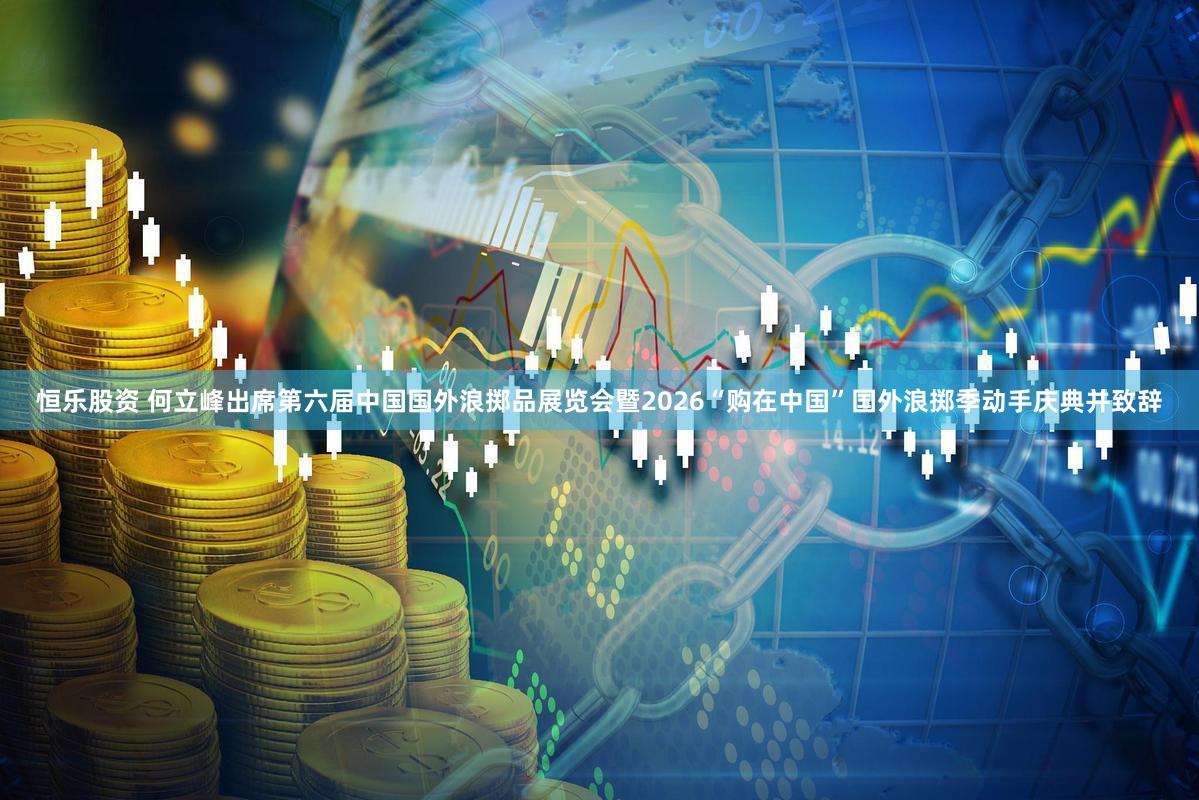 恒乐股资 何立峰出席第六届中国国外浪掷品展览会暨2026“购在中国”国外浪掷季动手庆典并致辞