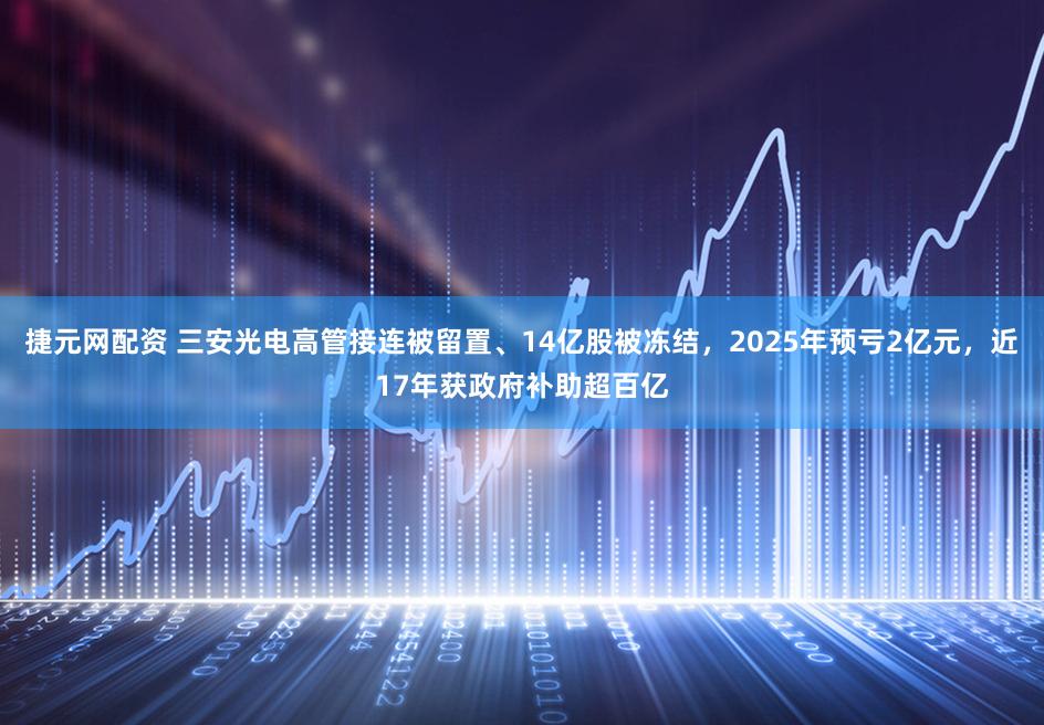 捷元网配资 三安光电高管接连被留置、14亿股被冻结,2025年预亏2亿元,近17年获政府补助超百亿