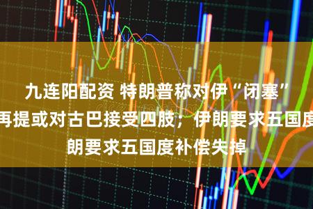 九连阳配资 特朗普称对伊“闭塞”已运转,再提或对古巴接受四肢;伊朗要求五国度补偿失掉