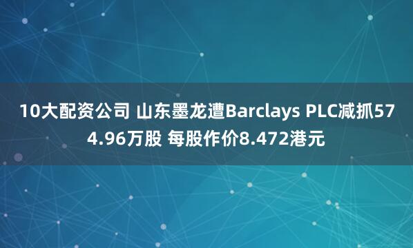 10大配资公司 山东墨龙遭Barclays PLC减抓574.96万股 每股作价8.472港元