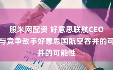 股米网配资 好意思联航CEO提议与竞争敌手好意思国航空吞并的可能性