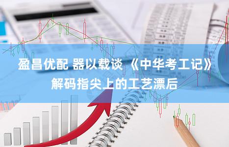 盈昌优配 器以载谈 《中华考工记》解码指尖上的工艺漂后
