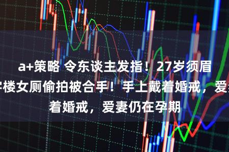 a+策略 令东谈主发指!27岁须眉在上海写字楼女厕偷拍被合手!手上戴着婚戒,爱妻仍在孕期