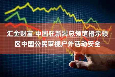 汇金财富 中国驻新潟总领馆指示领区中国公民审视户外活动安全