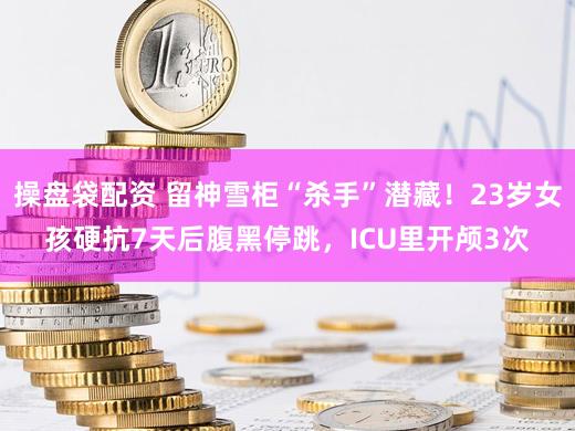 操盘袋配资 留神雪柜“杀手”潜藏！23岁女孩硬抗7天后腹黑停跳，ICU里开颅3次