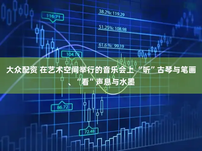 大众配资 在艺术空间举行的音乐会上 “听”古琴与笔画、“看”声息与水墨