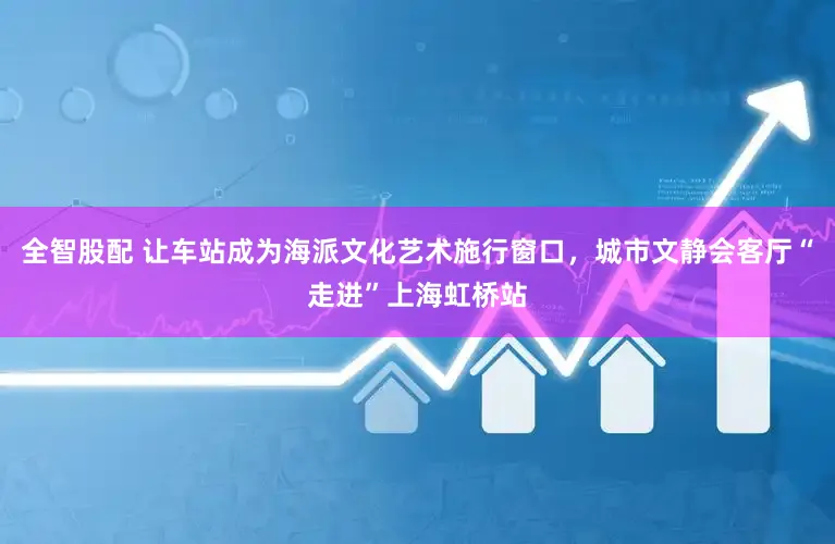 全智股配 让车站成为海派文化艺术施行窗口，城市文静会客厅“走进”上海虹桥站