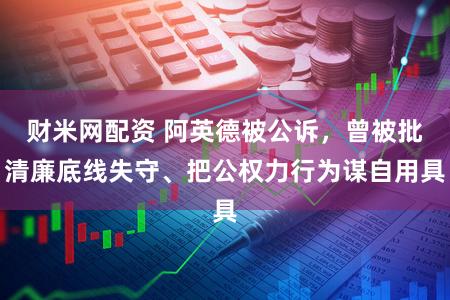财米网配资 阿英德被公诉，曾被批清廉底线失守、把公权力行为谋自用具