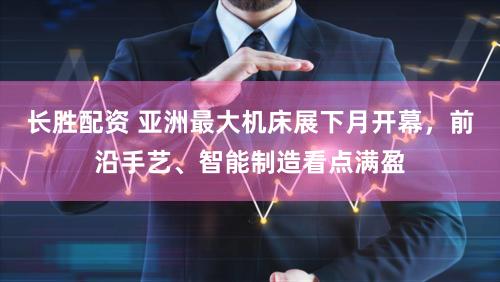 长胜配资 亚洲最大机床展下月开幕,前沿手艺、智能制造看点满盈