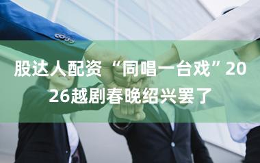 股达人配资 “同唱一台戏”2026越剧春晚绍兴罢了
