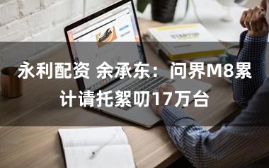 永利配资 余承东:问界M8累计请托絮叨17万台