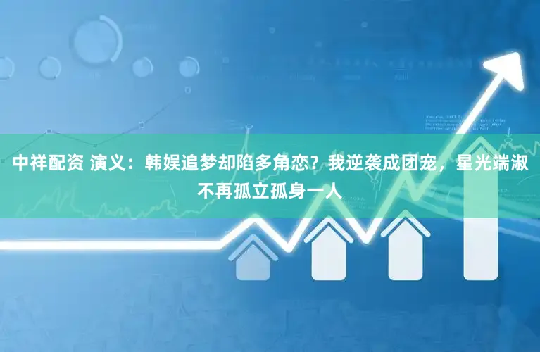 中祥配资 演义：韩娱追梦却陷多角恋？我逆袭成团宠，星光端淑不再孤立孤身一人