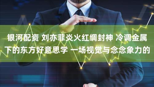 银河配资 刘亦菲炎火红绸封神 冷调金属下的东方好意思学 一场视觉与念念象力的