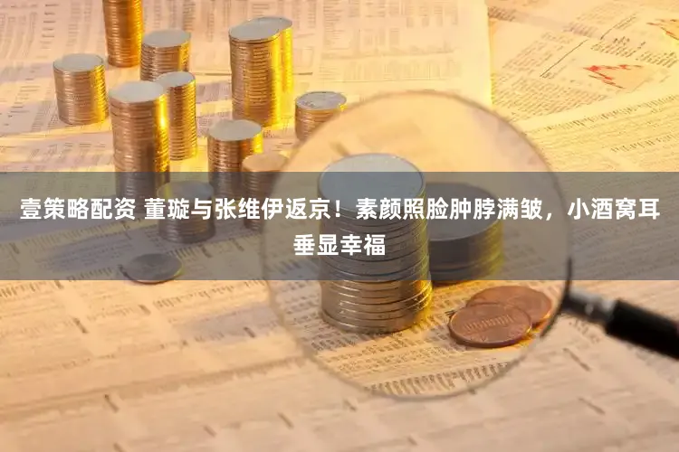 壹策略配资 董璇与张维伊返京！素颜照脸肿脖满皱，小酒窝耳垂显幸福