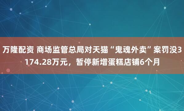 万隆配资 商场监管总局对天猫“鬼魂外卖”案罚没3174.28万元，暂停新增蛋糕店铺6个月