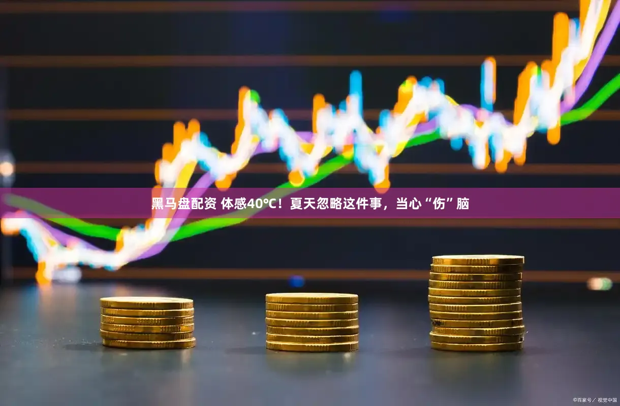 黑马盘配资 体感40℃！夏天忽略这件事，当心“伤”脑