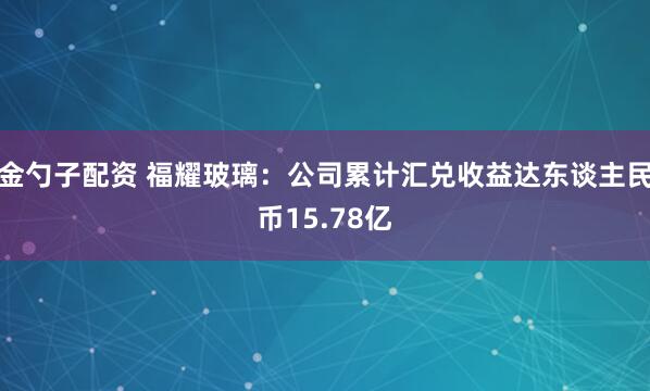 金勺子配资 福耀玻璃：公司累计汇兑收益达东谈主民币15.78亿