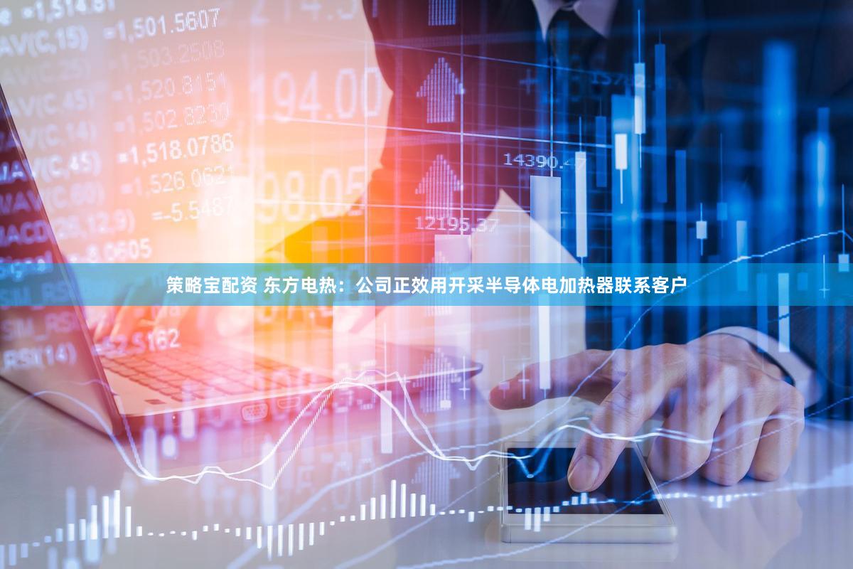 策略宝配资 东方电热：公司正效用开采半导体电加热器联系客户