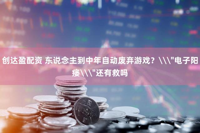 创达盈配资 东说念主到中年自动废弃游戏？\＂电子阳痿\＂还有救吗